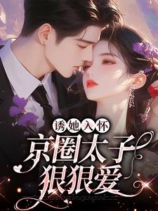 诱她入怀：京圈太子狠狠爱小说有没有完整的免费版本在线阅读？
